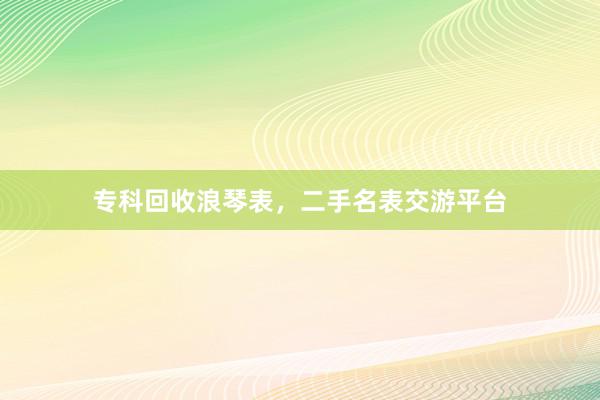 专科回收浪琴表，二手名表交游平台