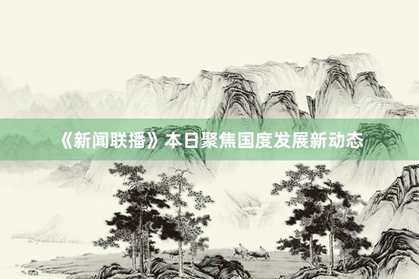 《新闻联播》本日聚焦国度发展新动态