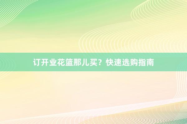 订开业花篮那儿买？快速选购指南