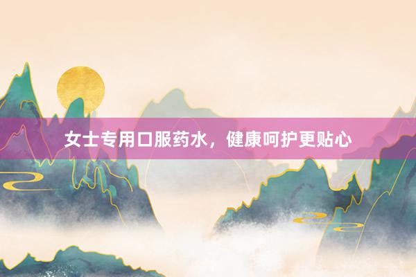 女士专用口服药水，健康呵护更贴心