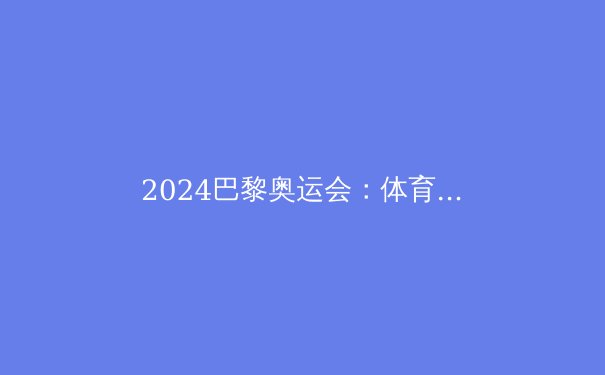 2024巴黎奥运会：体育竞技的新纪元与未来展望