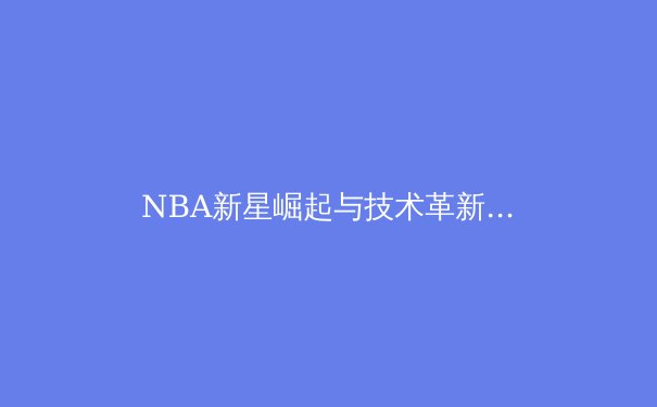 NBA新星崛起与技术革新：数据驱动下的现代篮球革命 - 4