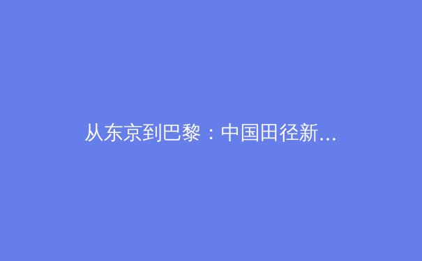 从东京到巴黎：中国田径新生代的突破与挑战 - 4