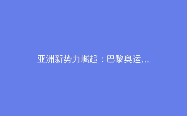 亚洲新势力崛起：巴黎奥运会背后的科技博弈与训练革命 - 4