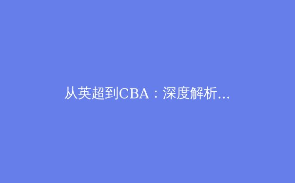 从英超到CBA：深度解析国际球星加盟对中国篮球联赛的冲击与启示 - 3