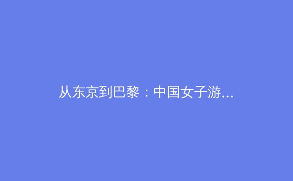 从东京到巴黎：中国女子游泳新生代的崛起与挑战 - 4