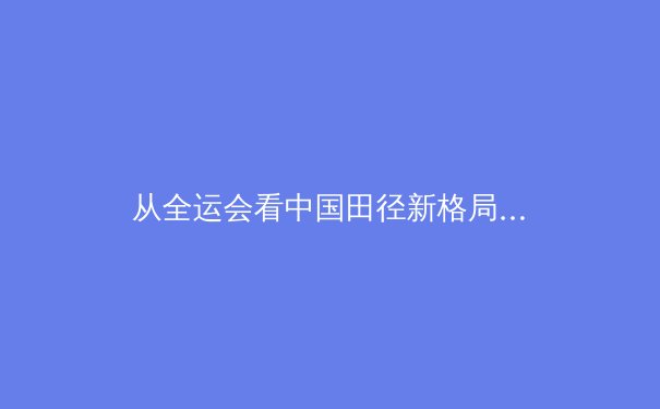 从全运会看中国田径新格局：百米飞人大战背后的科技革命与人才梯队建设 - 3