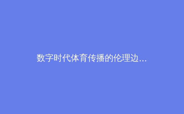 数字时代体育传播的伦理边界：从算法推荐到内容生态的深度思考 - 2
