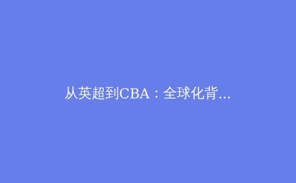从英超到CBA：全球化背景下体育文化的融合与创新 - 4