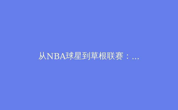 从NBA球星到草根联赛：解析中国篮球青训体系的革新之路 - 2