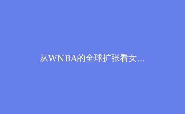 从WNBA的全球扩张看女子职业体育的破局之路 - 4