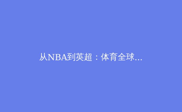 从NBA到英超：体育全球化进程中的文化碰撞与商业新范式 - 3