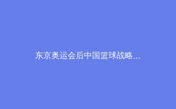东京奥运会后中国篮球战略转型观察：从巨星依赖到体系重建的阵痛与曙光 - 4
