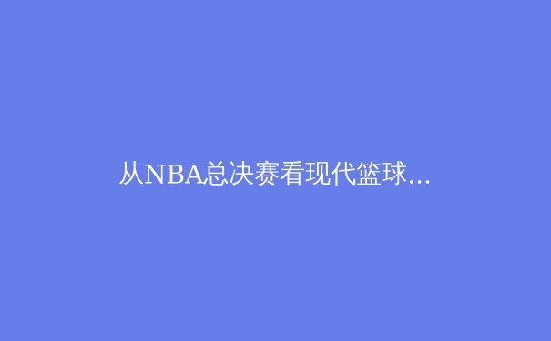 从NBA总决赛看现代篮球战术演变：数据时代下的攻防博弈 - 4