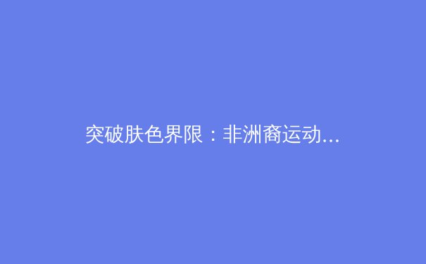 突破肤色界限：非洲裔运动员如何重塑现代体育格局 - 4