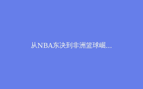 从NBA东决到非洲篮球崛起：全球化时代的体育新叙事 - 3
