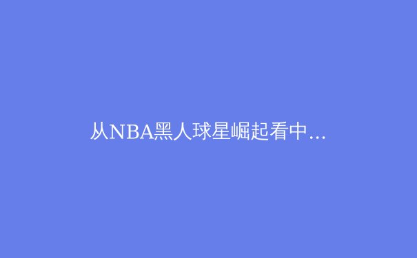 从NBA黑人球星崛起看中国篮球人才培养体系的反思与突破